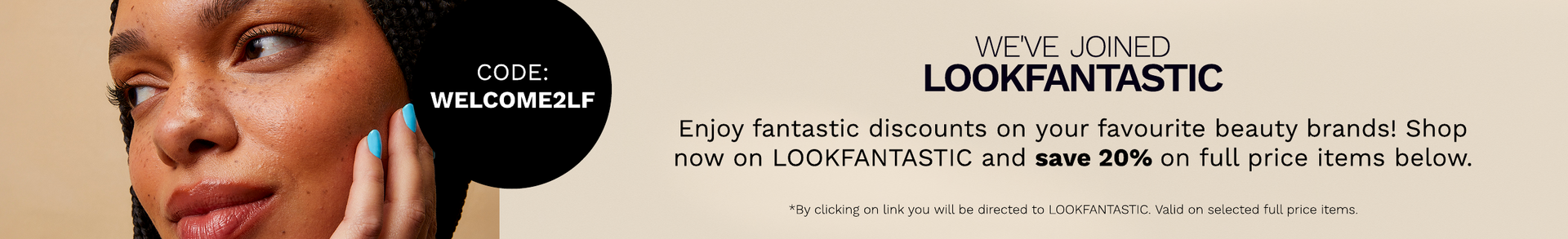 Click and shop on our sister site LOOKFANTASTIC and use code WELCOME2LF for 20% off!
